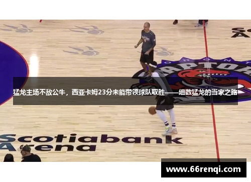 猛龙主场不敌公牛，西亚卡姆23分未能带领球队取胜——细数猛龙的当家之路