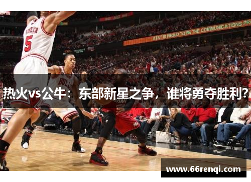 热火vs公牛：东部新星之争，谁将勇夺胜利？