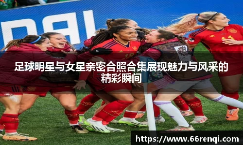 足球明星与女星亲密合照合集展现魅力与风采的精彩瞬间